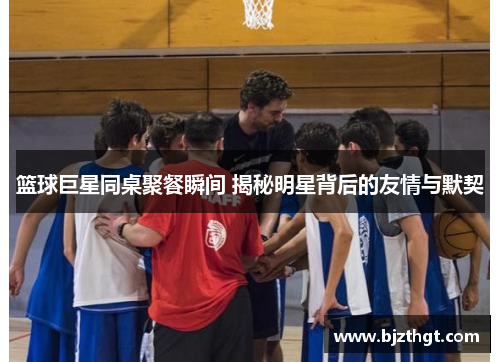 篮球巨星同桌聚餐瞬间 揭秘明星背后的友情与默契