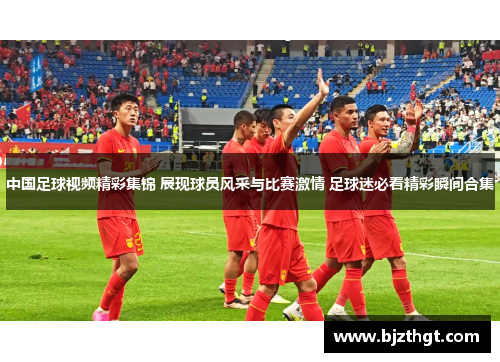 中国足球视频精彩集锦 展现球员风采与比赛激情 足球迷必看精彩瞬间合集